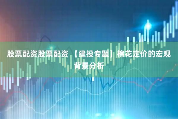 股票配资股票配资 【建投专题】棉花定价的宏观背景分析
