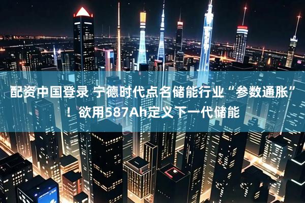 配资中国登录 宁德时代点名储能行业“参数通胀”！欲用587Ah定义下一代储能