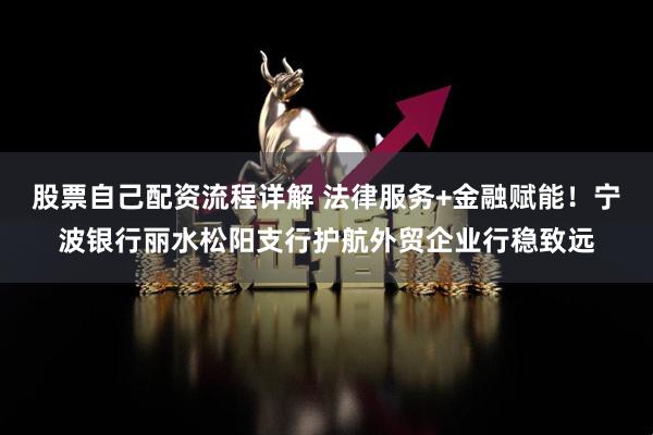 股票自己配资流程详解 法律服务+金融赋能！宁波银行丽水松阳支行护航外贸企业行稳致远