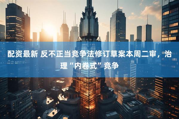 配资最新 反不正当竞争法修订草案本周二审，治理“内卷式”竞争