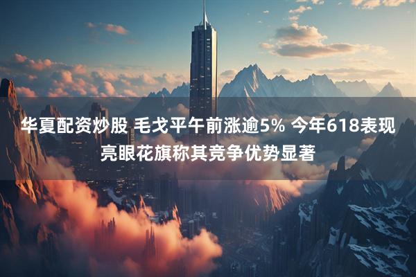 华夏配资炒股 毛戈平午前涨逾5% 今年618表现亮眼花旗称其竞争优势显著