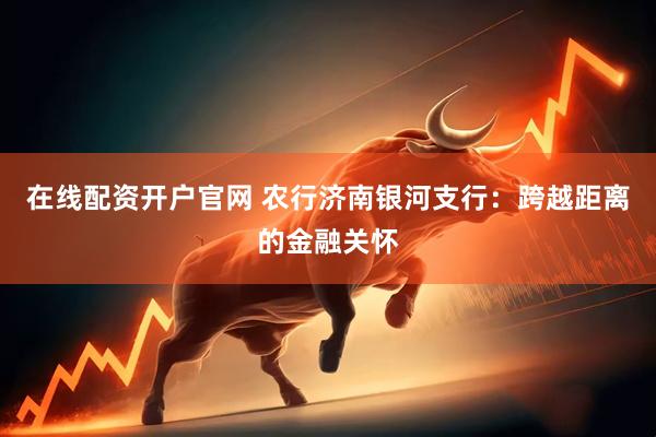 在线配资开户官网 农行济南银河支行：跨越距离的金融关怀