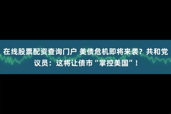 在线股票配资查询门户 美债危机即将来袭？共和党议员：这将让债市“掌控美国”！