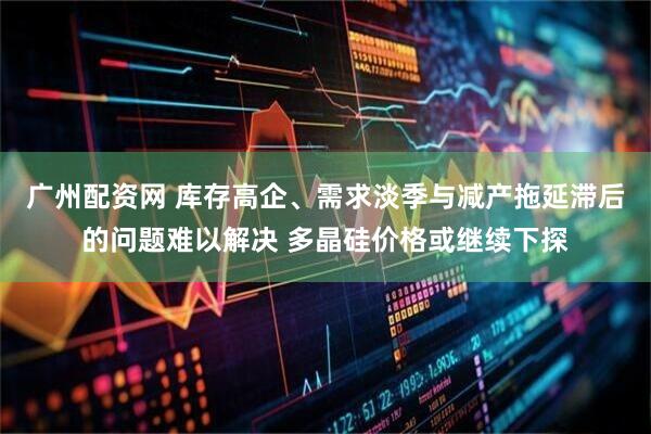 广州配资网 库存高企、需求淡季与减产拖延滞后的问题难以解决 多晶硅价格或继续下探