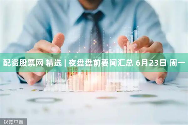 配资股票网 精选 | 夜盘盘前要闻汇总 6月23日 周一