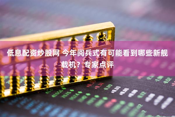 低息配资炒股网 今年阅兵式有可能看到哪些新舰载机？专家点评