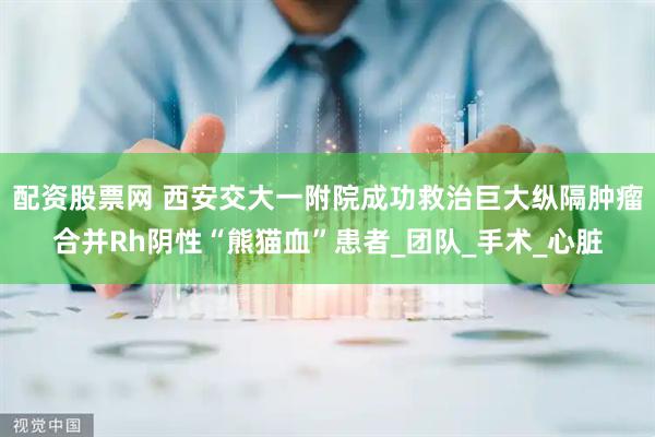 配资股票网 西安交大一附院成功救治巨大纵隔肿瘤合并Rh阴性“熊猫血”患者_团队_手术_心脏