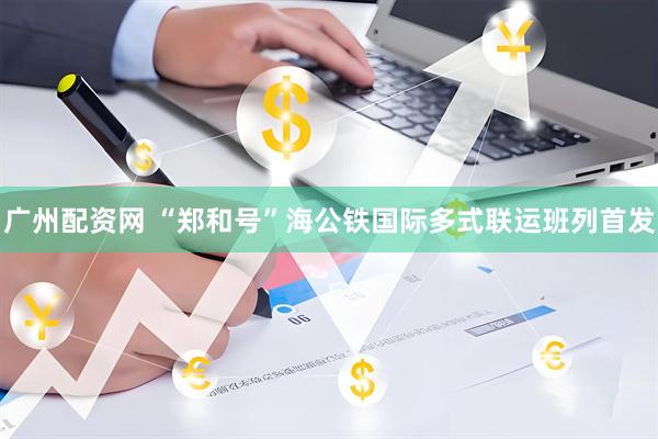 广州配资网 “郑和号”海公铁国际多式联运班列首发