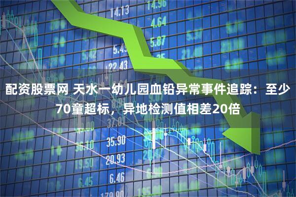 配资股票网 天水一幼儿园血铅异常事件追踪：至少70童超标，异地检测值相差20倍