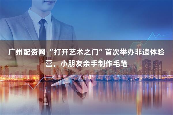 广州配资网 “打开艺术之门”首次举办非遗体验营，小朋友亲手制作毛笔
