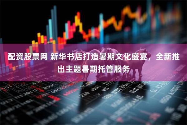 配资股票网 新华书店打造暑期文化盛宴，全新推出主题暑期托管服务