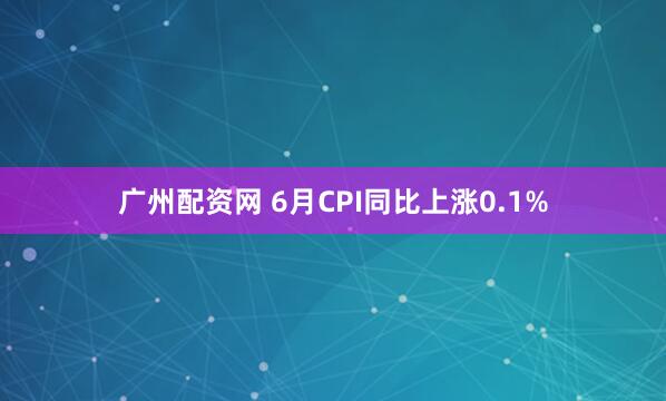 广州配资网 6月CPI同比上涨0.1%