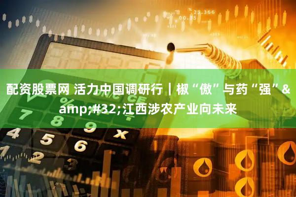 配资股票网 活力中国调研行｜椒“傲”与药“强”&#32;江西涉农产业向未来