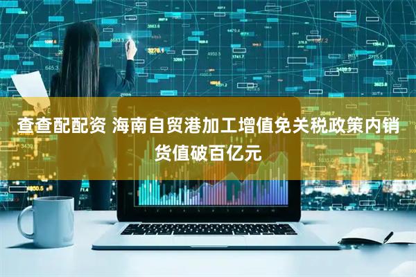 查查配配资 海南自贸港加工增值免关税政策内销货值破百亿元