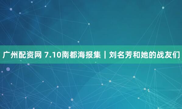 广州配资网 7.10南都海报集｜刘名芳和她的战友们