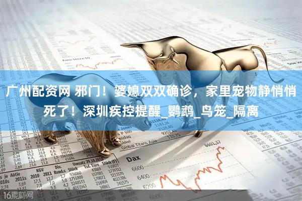 广州配资网 邪门！婆媳双双确诊，家里宠物静悄悄死了！深圳疾控提醒_鹦鹉_鸟笼_隔离