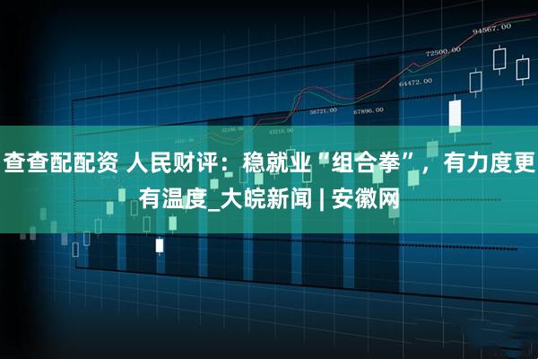 查查配配资 人民财评：稳就业“组合拳”，有力度更有温度_大皖新闻 | 安徽网