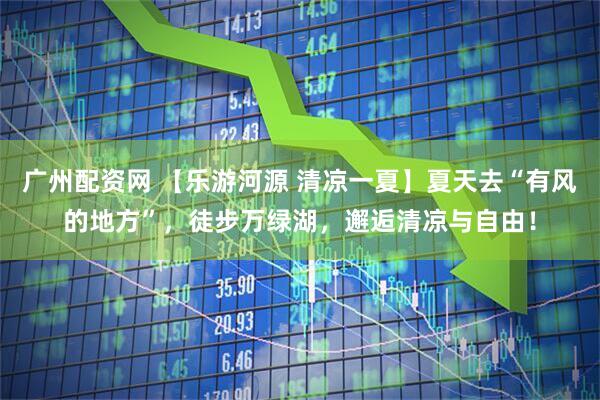 广州配资网 【乐游河源 清凉一夏】夏天去“有风的地方”，徒步万绿湖，邂逅清凉与自由！
