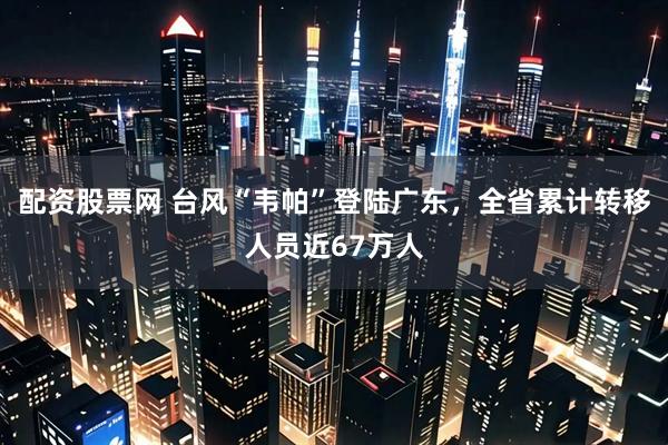 配资股票网 台风“韦帕”登陆广东，全省累计转移人员近67万人