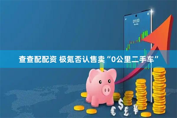 查查配配资 极氪否认售卖“0公里二手车”
