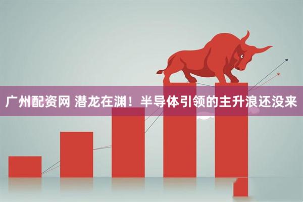 广州配资网 潜龙在渊！半导体引领的主升浪还没来