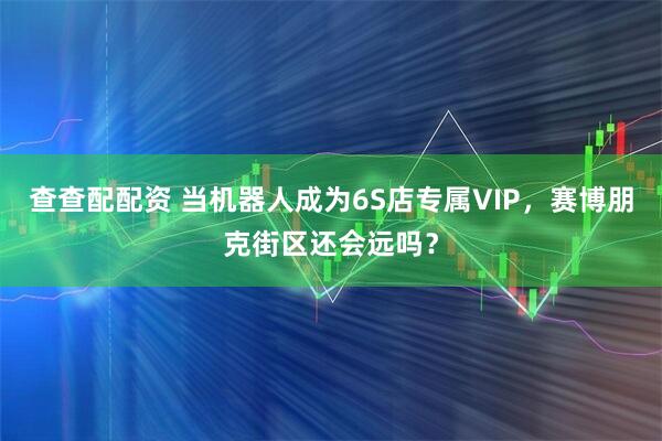 查查配配资 当机器人成为6S店专属VIP，赛博朋克街区还会远吗？