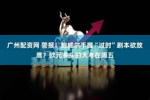 广州配资网 警报！鲍威尔手握“过时”剧本欲放鹰？欧元多头的大考在周五
