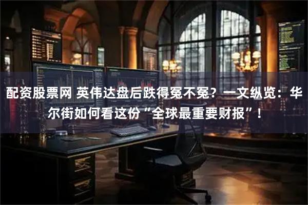 配资股票网 英伟达盘后跌得冤不冤?一文纵览:华尔街如何看这份“全球最重要财报”!