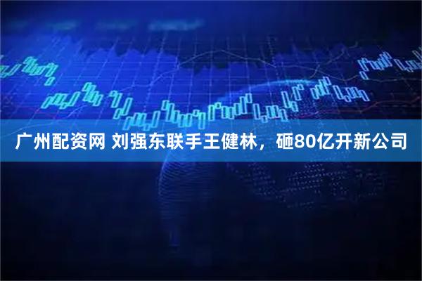 广州配资网 刘强东联手王健林，砸80亿开新公司
