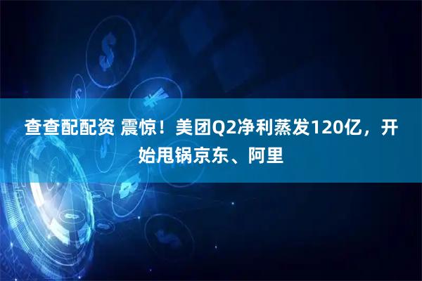 查查配配资 震惊！美团Q2净利蒸发120亿，开始甩锅京东、阿里