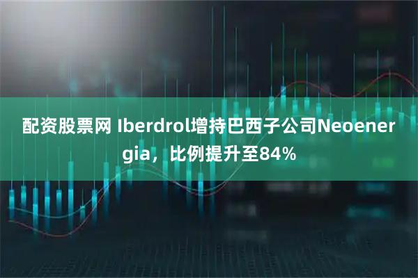 配资股票网 Iberdrol增持巴西子公司Neoenergia，比例提升至84%