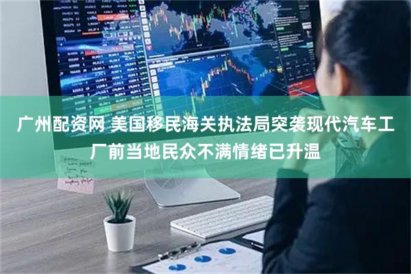 广州配资网 美国移民海关执法局突袭现代汽车工厂前当地民众不满情绪已升温