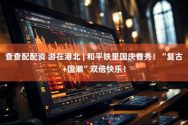 查查配配资 游在港北 | 和平铁里国庆首秀!“复古+国潮”双倍快乐!