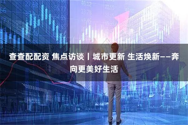 查查配配资 焦点访谈丨城市更新 生活焕新——奔向更美好生活