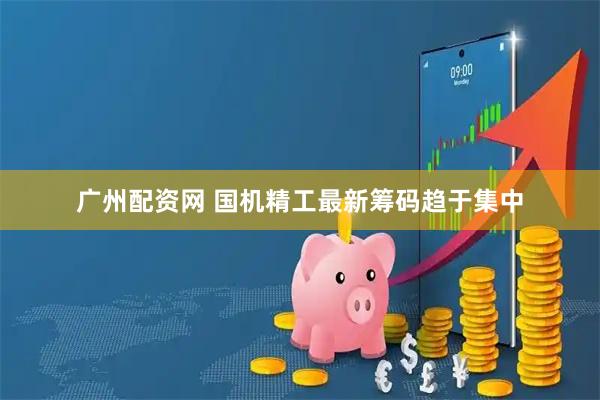 广州配资网 国机精工最新筹码趋于集中