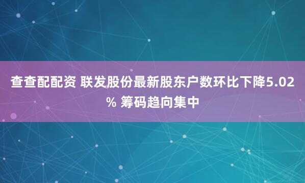 查查配配资 联发股份最新股东户数环比下降5.02% 筹码趋向集中