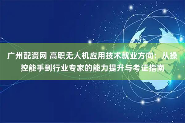广州配资网 高职无人机应用技术就业方向：从操控能手到行业专家的能力提升与考证指南