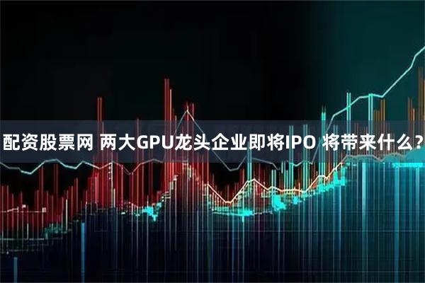 配资股票网 两大GPU龙头企业即将IPO 将带来什么？