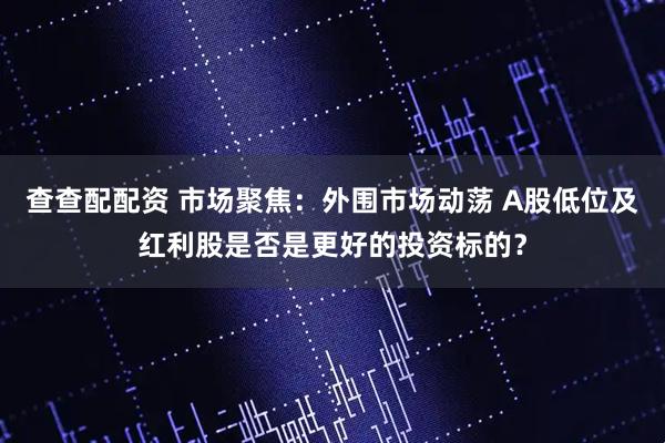 查查配配资 市场聚焦：外围市场动荡 A股低位及红利股是否是更好的投资标的？