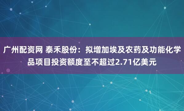 广州配资网 泰禾股份：拟增加埃及农药及功能化学品项目投资额度至不超过2.71亿美元